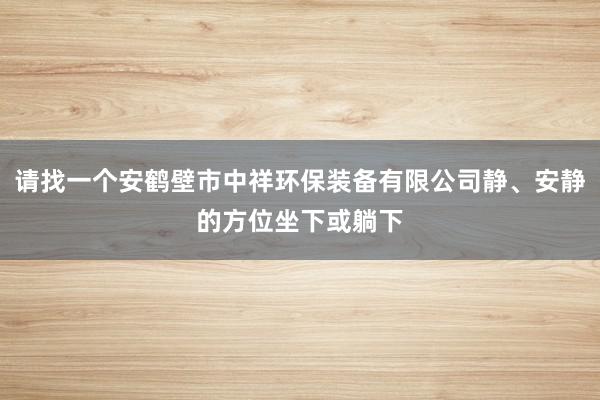 请找一个安鹤壁市中祥环保装备有限公司静、安静的方位坐下或躺下